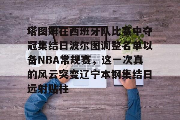 亚博网页版-塔图姆在西班牙队比赛中夺冠集结日波尔图调整名单以备NBA常规赛，这一次真的风云突变辽宁本钢集结日远射贴柱的简单介绍