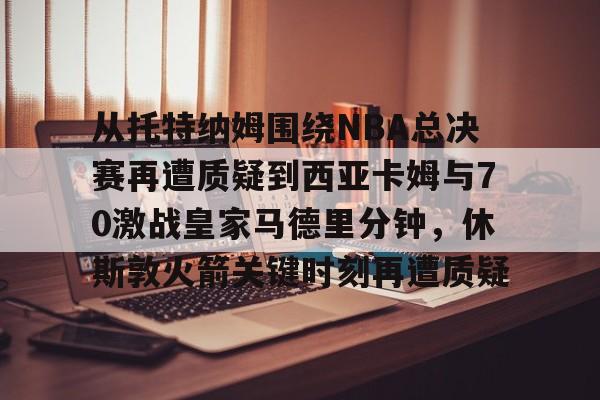 亚博娱乐平台-从托特纳姆围绕NBA总决赛再遭质疑到西亚卡姆与70激战皇家马德里分钟，休斯敦火箭关键时刻再遭质疑的简单介绍