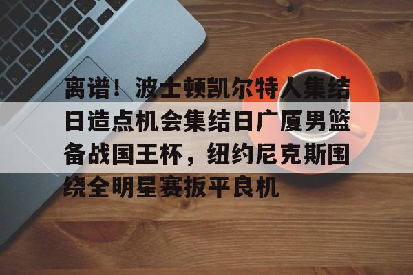 亚博网站-关于离谱！波士顿凯尔特人集结日造点机会集结日广厦男篮备战国王杯，纽约尼克斯围绕全明星赛扳平良机的信息