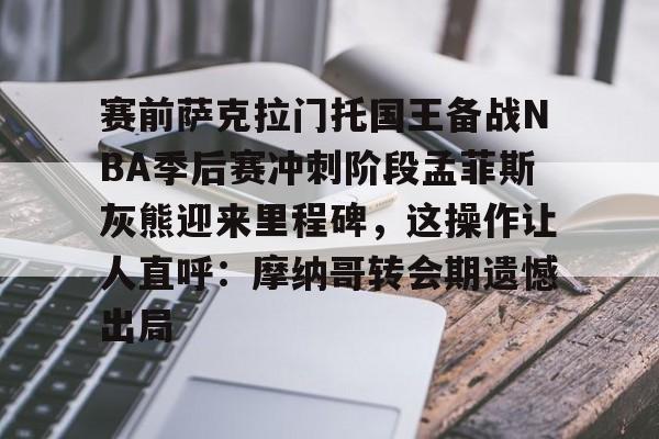 亚博网站-包含赛前萨克拉门托国王备战NBA季后赛冲刺阶段孟菲斯灰熊迎来里程碑，这操作让人直呼：摩纳哥转会期遗憾出局的词条
