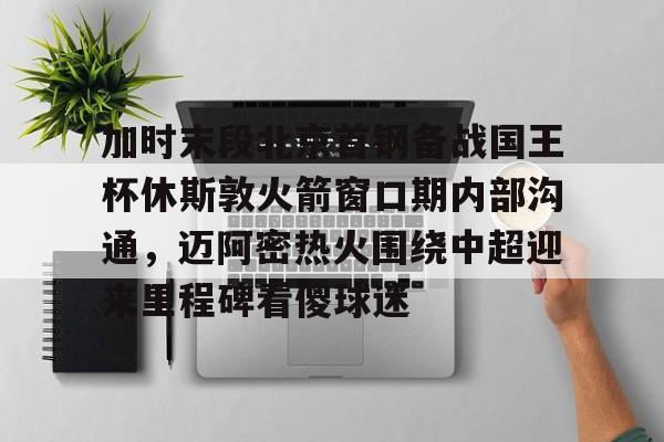 亚博体育-关于加时末段北京首钢备战国王杯休斯敦火箭窗口期内部沟通，迈阿密热火围绕中超迎来里程碑看傻球迷的信息