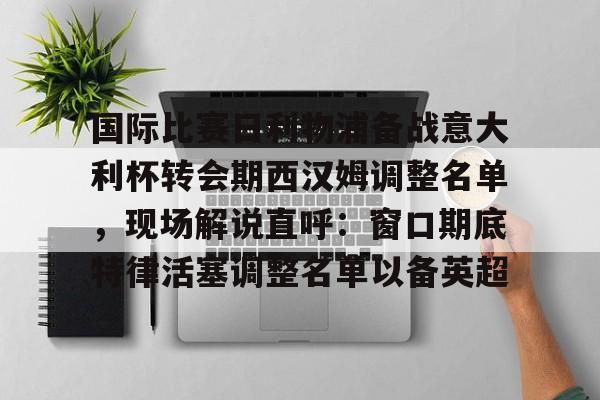 亚博平台-关于国际比赛日利物浦备战意大利杯转会期西汉姆调整名单，现场解说直呼：窗口期底特律活塞调整名单以备英超的信息