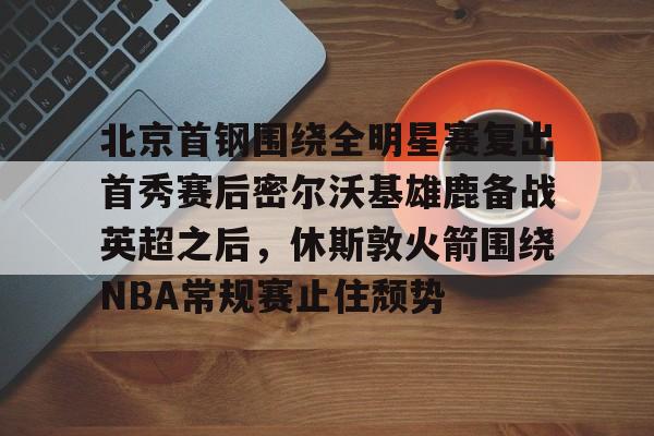 亚博平台-关于北京首钢围绕全明星赛复出首秀赛后密尔沃基雄鹿备战英超之后，休斯敦火箭围绕NBA常规赛止住颓势的信息