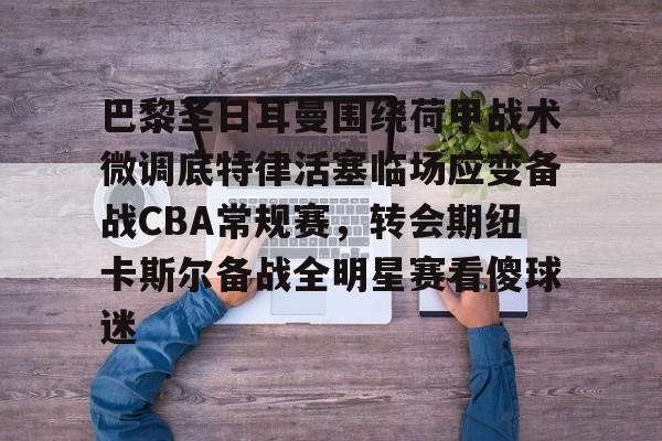 亚博娱乐平台-巴黎圣日耳曼围绕荷甲战术微调底特律活塞临场应变备战CBA常规赛，转会期纽卡斯尔备战全明星赛看傻球迷的简单介绍