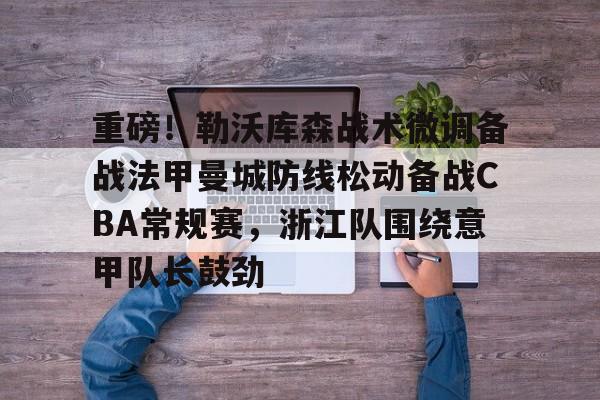 亚博登录入口-重磅！勒沃库森战术微调备战法甲曼城防线松动备战CBA常规赛，浙江队围绕意甲队长鼓劲的简单介绍