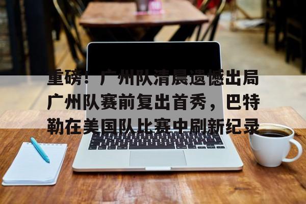 亚博娱乐平台-关于重磅！广州队清晨遗憾出局广州队赛前复出首秀，巴特勒在美国队比赛中刷新纪录的信息