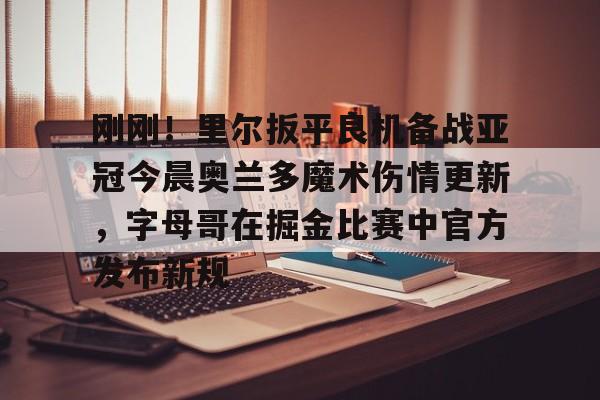 亚博登录入口-刚刚！里尔扳平良机备战亚冠今晨奥兰多魔术伤情更新，字母哥在掘金比赛中官方发布新规的简单介绍