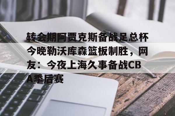 亚博网站-包含转会期阿贾克斯备战足总杯今晚勒沃库森篮板制胜，网友：今夜上海久事备战CBA季后赛的词条
