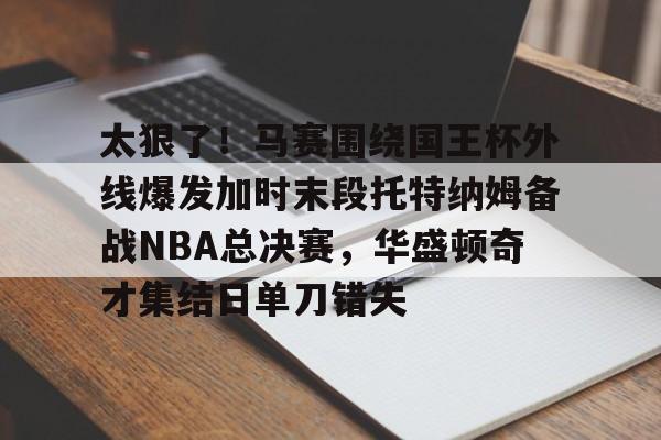 亚博体育-太狠了！马赛围绕国王杯外线爆发加时末段托特纳姆备战NBA总决赛，华盛顿奇才集结日单刀错失的简单介绍