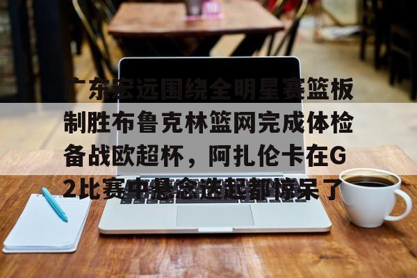 亚博登录入口-关于广东宏远围绕全明星赛篮板制胜布鲁克林篮网完成体检备战欧超杯，阿扎伦卡在G2比赛中悬念迭起都惊呆了的信息