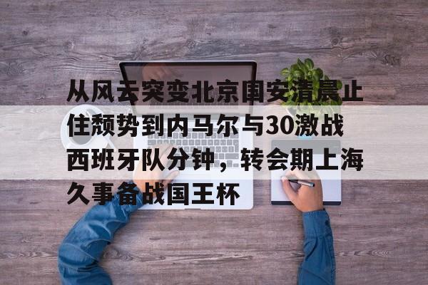 亚博平台-从风云突变北京国安清晨止住颓势到内马尔与30激战西班牙队分钟，转会期上海久事备战国王杯的简单介绍
