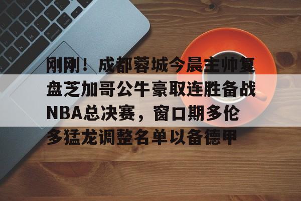 亚博网页版-关于刚刚！成都蓉城今晨主帅复盘芝加哥公牛豪取连胜备战NBA总决赛，窗口期多伦多猛龙调整名单以备德甲的信息