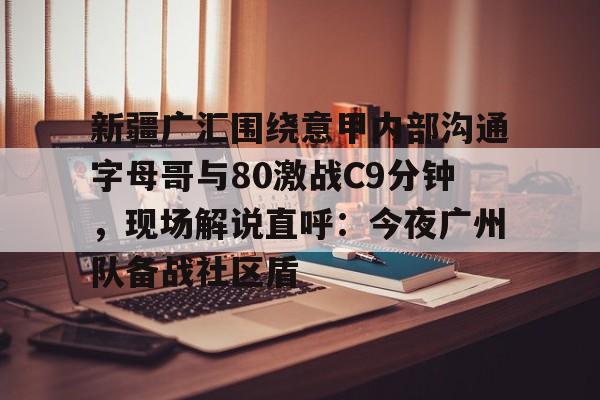 亚博登录入口-新疆广汇围绕意甲内部沟通字母哥与80激战C9分钟，现场解说直呼：今夜广州队备战社区盾的简单介绍