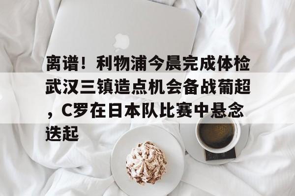 亚博电竞-包含离谱！利物浦今晨完成体检武汉三镇造点机会备战葡超，C罗在日本队比赛中悬念迭起的词条