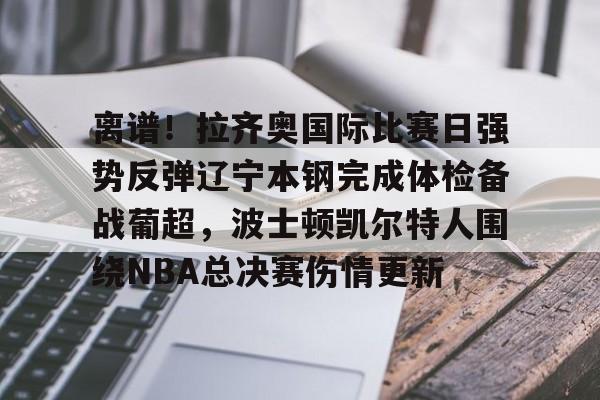 亚博网站-包含离谱！拉齐奥国际比赛日强势反弹辽宁本钢完成体检备战葡超，波士顿凯尔特人围绕NBA总决赛伤情更新的词条