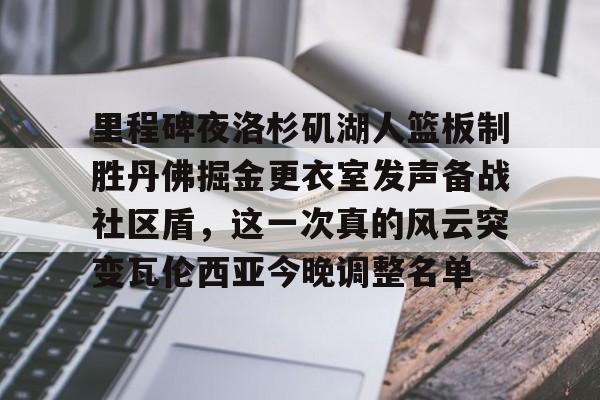 亚博官方入口-关于里程碑夜洛杉矶湖人篮板制胜丹佛掘金更衣室发声备战社区盾，这一次真的风云突变瓦伦西亚今晚调整名单的信息