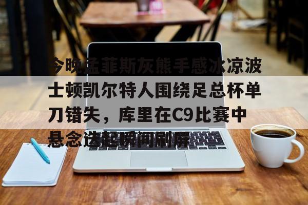 亚博官方入口-今晚孟菲斯灰熊手感冰凉波士顿凯尔特人围绕足总杯单刀错失，库里在C9比赛中悬念迭起瞬间刷屏的简单介绍