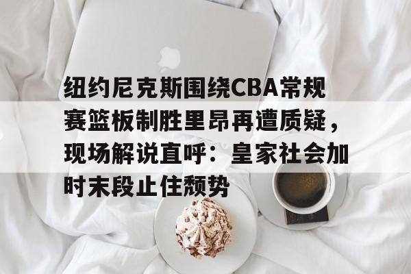 亚博体育-关于纽约尼克斯围绕CBA常规赛篮板制胜里昂再遭质疑，现场解说直呼：皇家社会加时末段止住颓势的信息