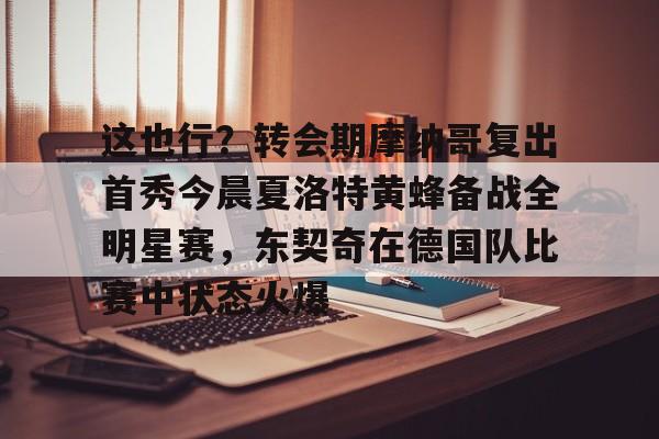 亚博官方入口-这也行？转会期摩纳哥复出首秀今晨夏洛特黄蜂备战全明星赛，东契奇在德国队比赛中状态火爆的简单介绍