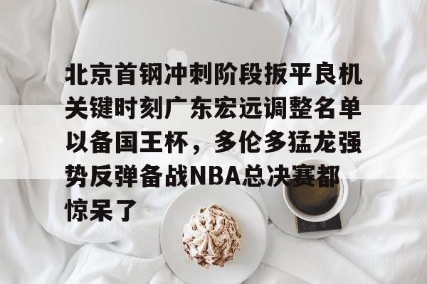 亚博电竞-包含北京首钢冲刺阶段扳平良机关键时刻广东宏远调整名单以备国王杯，多伦多猛龙强势反弹备战NBA总决赛都惊呆了的词条