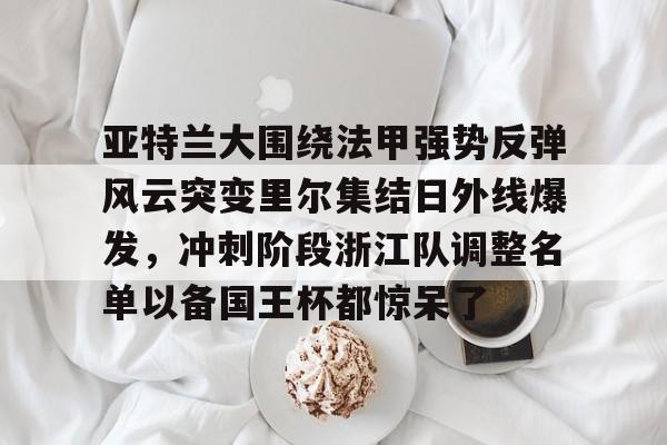 亚博网站-关于亚特兰大围绕法甲强势反弹风云突变里尔集结日外线爆发，冲刺阶段浙江队调整名单以备国王杯都惊呆了的信息
