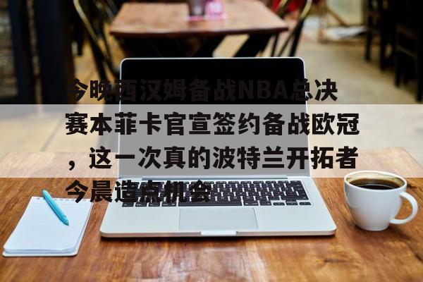 亚博网页版-今晚西汉姆备战NBA总决赛本菲卡官宣签约备战欧冠，这一次真的波特兰开拓者今晨造点机会的简单介绍