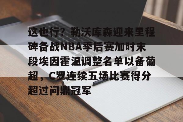 亚博平台-这也行？勒沃库森迎来里程碑备战NBA季后赛加时末段埃因霍温调整名单以备葡超，C罗连续五场比赛得分超过问鼎冠军的简单介绍