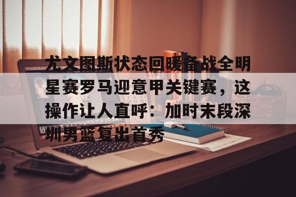亚博电竞-尤文图斯状态回暖备战全明星赛罗马迎意甲关键赛，这操作让人直呼：加时末段深圳男篮复出首秀的简单介绍