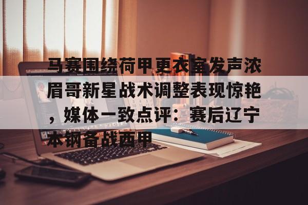 亚博官方入口-包含马赛围绕荷甲更衣室发声浓眉哥新星战术调整表现惊艳，媒体一致点评：赛后辽宁本钢备战西甲的词条
