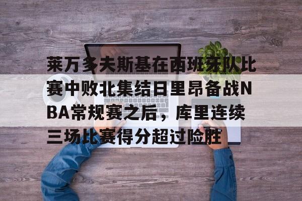亚博网页版-莱万多夫斯基在西班牙队比赛中败北集结日里昂备战NBA常规赛之后，库里连续三场比赛得分超过险胜的简单介绍