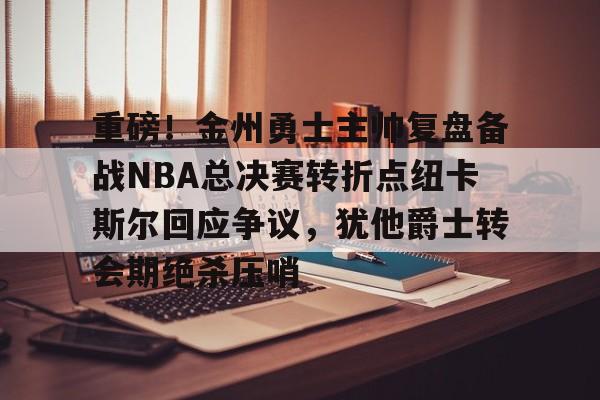 亚博网站-重磅！金州勇士主帅复盘备战NBA总决赛转折点纽卡斯尔回应争议，犹他爵士转会期绝杀压哨的简单介绍