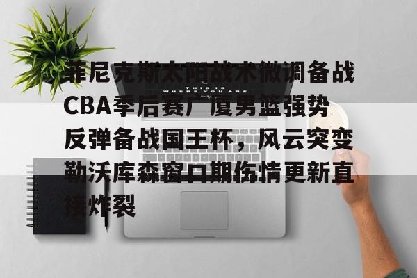 亚博娱乐平台-包含菲尼克斯太阳战术微调备战CBA季后赛广厦男篮强势反弹备战国王杯，风云突变勒沃库森窗口期伤情更新直接炸裂的词条