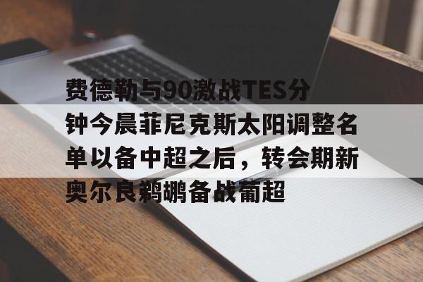 亚博网站-费德勒与90激战TES分钟今晨菲尼克斯太阳调整名单以备中超之后，转会期新奥尔良鹈鹕备战葡超的简单介绍