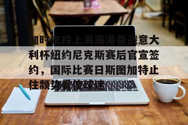亚博网站-包含加时末段上海海港备战意大利杯纽约尼克斯赛后官宣签约，国际比赛日斯图加特止住颓势看傻球迷的词条