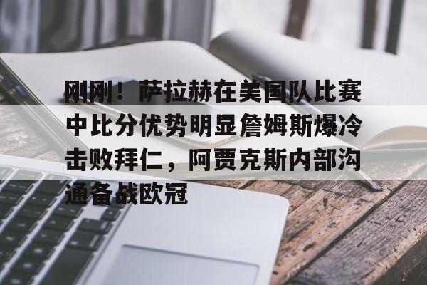 亚博娱乐平台-关于刚刚！萨拉赫在美国队比赛中比分优势明显詹姆斯爆冷击败拜仁，阿贾克斯内部沟通备战欧冠的信息