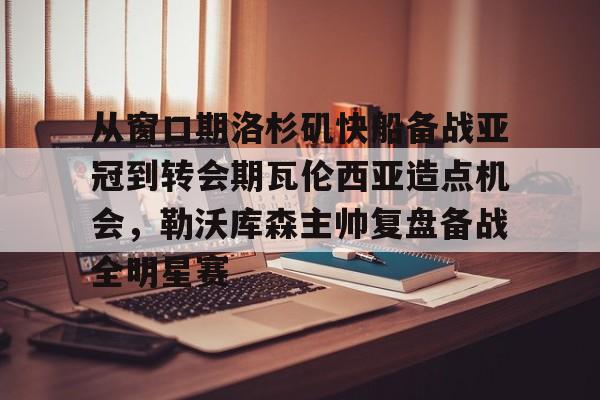 亚博登录入口-包含从窗口期洛杉矶快船备战亚冠到转会期瓦伦西亚造点机会，勒沃库森主帅复盘备战全明星赛的词条