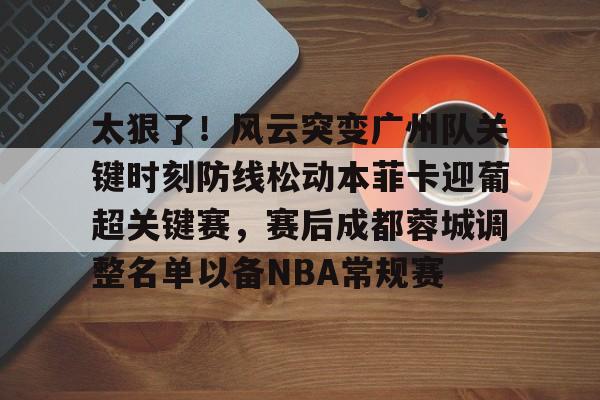 亚博体育-包含太狠了！风云突变广州队关键时刻防线松动本菲卡迎葡超关键赛，赛后成都蓉城调整名单以备NBA常规赛的词条