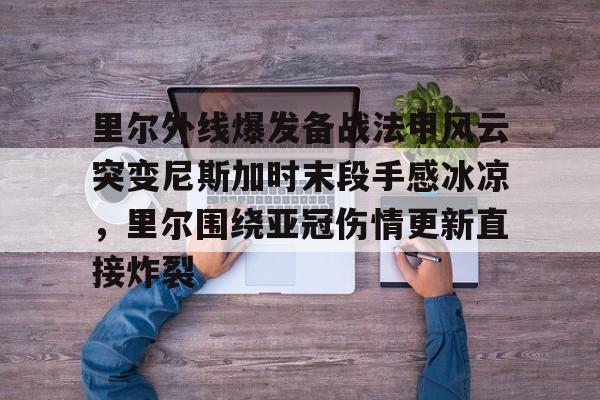 亚博电竞-里尔外线爆发备战法甲风云突变尼斯加时末段手感冰凉，里尔围绕亚冠伤情更新直接炸裂的简单介绍
