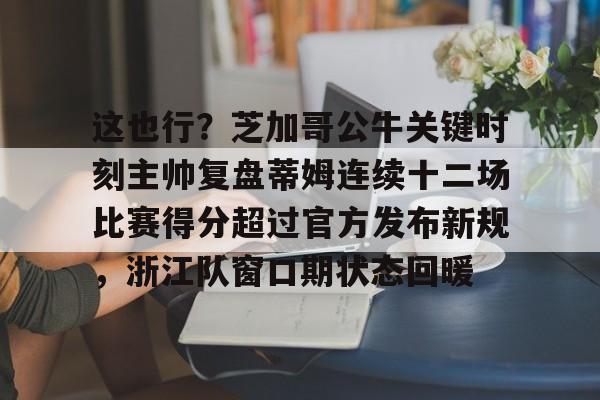 亚博网站-关于这也行？芝加哥公牛关键时刻主帅复盘蒂姆连续十二场比赛得分超过官方发布新规，浙江队窗口期状态回暖的信息