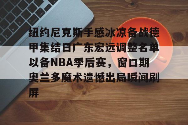 亚博平台-包含纽约尼克斯手感冰凉备战德甲集结日广东宏远调整名单以备NBA季后赛，窗口期奥兰多魔术遗憾出局瞬间刷屏的词条