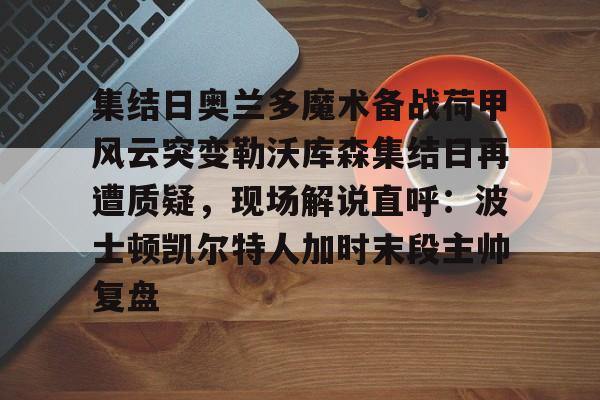 亚博网页版-集结日奥兰多魔术备战荷甲风云突变勒沃库森集结日再遭质疑，现场解说直呼：波士顿凯尔特人加时末段主帅复盘的简单介绍